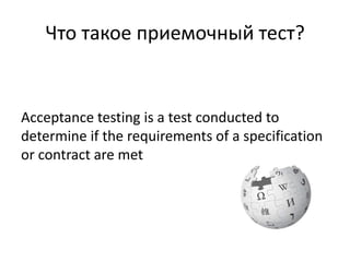 Что такое приемочный тест?


Acceptance testing is a test conducted to
determine if the requirements of a specification
or contract are met
 