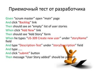 Приемочный тест от разработчика
Given “scrum master” open “main” page
And click “Backlog” link
Then should see an “empty” list of user stories
When click “Add New” link
Then should see “Add Story” form
When he types “US-309 Create new user” under “storyName”
field
And type “Description-Test” under “storyDescription” field
And type …..
And click “submit” button
Then message “User Story added” should be present
 