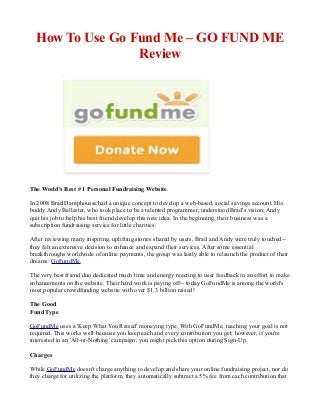 How To Use Go Fund Me – GO FUND ME
Review
The World's Best # 1 Personal Fundraising Website.
In 2008 Brad Damphousse had a unique concept to develop a web-based, social savings account. His
buddy Andy Ballester, who took place to be a talented programmer, understood Brad's vision; Andy
quit his job to help his best friend develop this new idea. In the beginning, their business was a
subscription fundraising service for little charities.
After reviewing many inspiring, uplifting stories shared by users, Brad and Andy were truly touched--
they felt an extensive decision to enhance and expand their services. After some essential
breakthroughs worldwide of online payments, the group was lastly able to relaunch the product of their
dreams: GoFundMe.
The very best friend duo dedicated much time and energy reacting to user feedback in an effort to make
enhancements on the website. Their hard work is paying off-- today GoFundMe is among the world's
most popular crowdfunding website with over $1.3 billion raised!
The Good
Fund Type
GoFundMe uses a 'Keep What You Raised' moneying type. With GoFundMe, reaching your goal is not
required. This works well because you keep each and every contribution you get; however, if you're
interested in an 'All-or-Nothing' campaign, you might pick this option during Sign-Up.
Charges
While GoFundMe doesn't charge anything to develop and share your online fundraising project, nor do
they charge for utilizing the platform, they automatically subtract a 5% fee from each contribution that
 