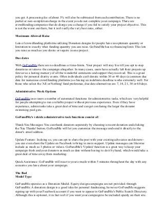 you get. A processing fee of about 3% will also be subtracted from each contribution. There is no
partial or non-completion charge in the event you do not complete your campaign. There are
crowdfunding companies that do charge you a charge if you fail to satisfy your project objective. This
is not the worst out there, but it isn't really the very best rates, either.
Maximum Allowed Raise
Lots of crowdfunding platforms utilizing Donation designs for people have an optimum quantity or
limitation to exactly what funding quantity you can raise. GoFundMe has no financing limit. This lets
you raise as much as you desire or require in one project.
Due dates
With GoFundMe there are no deadlines or time-limits. Your project will stay live till you opt to stop
donations or remove the campaign altogether. In many cases, users have actually left their projects up
forever as a lasting memory of all the wonderful comments and support they received. This is a great
policy for personal charity events. Often individuals can't donate within 30 or 40 days (a common due
date for numerous crowdfunding platforms) so having an indefinite deadline works extremely well. For
those who select the 'All or Nothing' fund preference, due date alternatives are 7, 14, 21, 30 or 60 days.
Administrative Work Options
GoFundMe uses users a number of automated functions for administrative tasks, which are very helpful
for people attempting to run a reliable project without previous experience. Even if they have
experience, admin tasks take a great deal of time and can get confusing the larger the donator
swimming pool gets.
GoFundMe's vehicle administrative task functions consist of:
Thank You Messages: You can thank donators separately by choosing a recent donation and clicking
the 'Say Thanks' button. GoFundMe will let you customize the message and send it directly to the
donor's email address.
Update Feature: In doing so, you can opt to share the post with your existing advocates and donors--
you can even share the Update on Facebook to bring in more support. Update messages can likewise
include as much as 3 photos or videos. GoFundMe's 'Update' function is a great way to keep your
campaign fresh and your donators as much as date without having to do it by hand, which would take a
great deal of time away from marketing.
Quick Assistance: GoFundMe will react to your e-mails within 5 minutes throughout the day with any
concerns you have about your campaign.
The Bad
Model Type
GoFundMe operates as a Donation Model. Equity design campaigns are not provided. through
GoFundMe. A donation design is a good idea for personal fundraising, however GoFundMe suggests
signing up with your Facebook account if you want to appear in GoFundMe's Public Search Directory.
Although this is optional, it in fact isn't if you want your campaign to be included openly on their site.
 