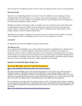 Not everyone has a Facebook account or wants to open one. Being "forced" to do so is not a good idea.
Receiving Funds
Typically on crowdfunding platforms you need to wait till completion of your campaign to begin
collecting funds. With GoFundMe, you can request your money immediately as the donations are
available in. You can opt to withdraw your balance directly to your checking account. (Campaigns in
the United States might also request a check).
Withdrawals might be made daily, weekly or monthly and will constantly process for the full readily
available balance in the user's WePay account. Funds may be gotten by means of electronic bank
transfer within 2-5 business days, or paper check within 7-10 business days. (Daily checks are not
readily available, weekly or month-to-month just.)
Although you can request a withdrawal at any time, the time it requires to receive funds is a bit long
when compared to other crowdfunding sites that can do it in at as quickly as 24 hours.
No PayPal
It's important to note that GoFundMe no longer accepts PayPal.
The Bottom Line
It's no surprise that GoFundMe is one of the world's most popular crowdfunding sites. The business is
extremely effective. Customer Happiness agents deliver answers to questions in a prompt way,
(frequently within 5 minutes of submission), there's a lot of flexibility with funding choices, no limits
on how much you can raise and no time restraints. The costs associated are reasonable (though not the
most affordable). Something is that it takes longer to get funds than other contribution design websites,
but all in all, users can expect a hassle-free, simple experience when funding.
Special Go Fund Me Please Help Case
Go Fund Me Help and Go Fund Me Donations -
https://www.gofundme.com/pamela-medical-and-living-expenses
Hi
My Name is Pamela Williams and I had a Hospital Emergency 12-23-24 -2016 and I had to go back to
hospital emergency 11-28-2016 and stay until 12-7-2016 when I was discharge 6:30pm. I just had 2
surguries, one for my gall bladder and one for life theatening pneumonia which I had two tubes in my right
side to drain fluid that had built up around my lungs. My follow up appoint is 12-21-2016 and the doctor will
tell me how well I'am healing. Please I would like help with my medical and living expenses.
Do to my illness I'm on medical leave for unknown amount of time. I have been unable to work to help pay
for my medical and living expenses. I need these funds as soon as possible and any donated amount, I will
be very grateful and thankful for this great blessing. Any funds I don't use will go to charity, God Bless and
Be Blessed
https://www.gofundme.com/pamela-medical-and-living-expenses
 