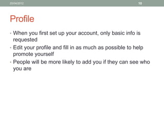 20/04/2012                                             10




Profile
• When you first set up your account, only basic info is
  requested
• Edit your profile and fill in as much as possible to help
  promote yourself
• People will be more likely to add you if they can see who
  you are
 