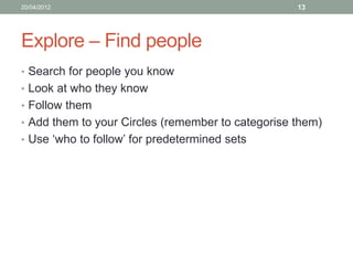 20/04/2012                                         13




Explore – Find people
• Search for people you know
• Look at who they know
• Follow them
• Add them to your Circles (remember to categorise them)
• Use ‘who to follow’ for predetermined sets
 