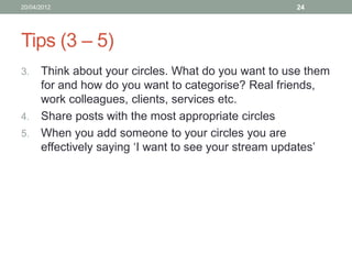 20/04/2012                                        24




Tips (3 – 5)
3. Think about your circles. What do you want to use them
   for and how do you want to categorise? Real friends,
   work colleagues, clients, services etc.
4. Share posts with the most appropriate circles
5. When you add someone to your circles you are
   effectively saying ‘I want to see your stream updates’
 