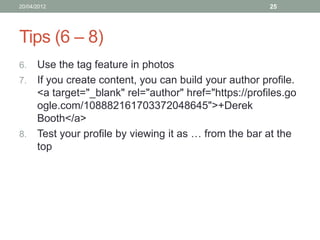 20/04/2012                                            25




Tips (6 – 8)
6. Use the tag feature in photos
7. If you create content, you can build your author profile.
   <a target="_blank" rel="author" href="https://profiles.go
   ogle.com/108882161703372048645">+Derek
   Booth</a>
8. Test your profile by viewing it as … from the bar at the
   top
 