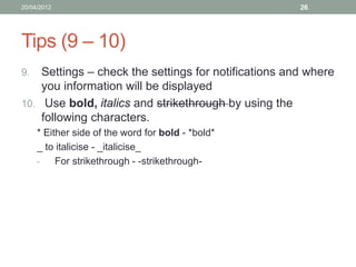 20/04/2012                                            26




Tips (9 – 10)
9.  Settings – check the settings for notifications and where
    you information will be displayed
10. Use bold, italics and strikethrough by using the
    following characters.
     * Either side of the word for bold - *bold*
     _ to italicise - _italicise_
     -    For strikethrough - -strikethrough-
 