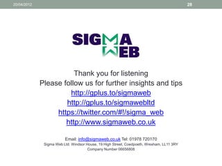 20/04/2012                                                                                 28




                        Thank you for listening
             Please follow us for further insights and tips
                      http://gplus.to/sigmaweb
                     http://gplus.to/sigmawebltd
                  https://twitter.com/#!/sigma_web
                     http://www.sigmaweb.co.uk

                         Email: info@sigmaweb.co.uk Tel: 01978 720170
              Sigma Web Ltd. Windsor House, 19 High Street, Coedpoeth, Wrexham, LL11 3RY
                                      Company Number 06656808
 