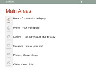 20/04/2012                                           8




Main Areas
       • Home – Choose what to display



       • Profile – Your profile page



       • Explore – Find out who and what to follow



       • Hangouts – Group video chat



       • Photos – Upload photos



       • Circles – Your circles
 