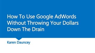 How To Use Google AdWords
Without Throwing Your Dollars
Down The Drain
Karen Dauncey
 