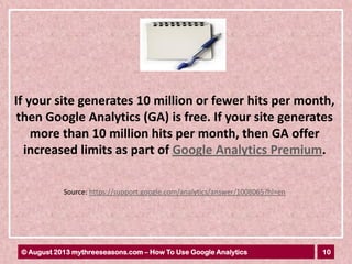 10© August 2013 mythreeseasons.com – How To Use Google Analytics
If your site generates 10 million or fewer hits per month,
then Google Analytics (GA) is free. If your site generates
more than 10 million hits per month, then GA offer
increased limits as part of Google Analytics Premium.
Source: https://support.google.com/analytics/answer/1008065?hl=en
 
