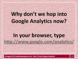 11© August 2013 mythreeseasons.com – How To Use Google Analytics
Why don’t we hop into
Google Analytics now?
In your browser, type
http://www.google.com/analytics/
 