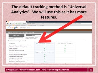 20© August 2013 mythreeseasons.com – How To Use Google Analytics
The default tracking method is “Universal
Analytics”. We will use this as it has more
features.
 