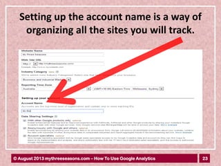 23© August 2013 mythreeseasons.com – How To Use Google Analytics
Setting up the account name is a way of
organizing all the sites you will track.
 