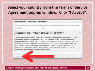 26© August 2013 mythreeseasons.com – How To Use Google Analytics
Select your country from the Terms of Service
Agreement pop-up window. Click “I Accept”.
 