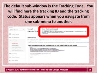 28© August 2013 mythreeseasons.com – How To Use Google Analytics
The default sub-window is the Tracking Code. You
will find here the tracking ID and the tracking
code. Status appears when you navigate from
one sub-menu to another.
 