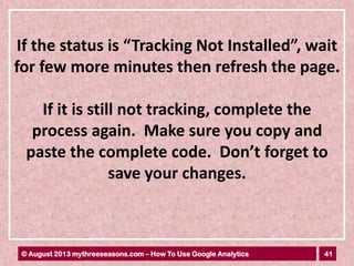 41© August 2013 mythreeseasons.com – How To Use Google Analytics
If the status is “Tracking Not Installed”, wait
for few more minutes then refresh the page.
If it is still not tracking, complete the
process again. Make sure you copy and
paste the complete code. Don’t forget to
save your changes.
 