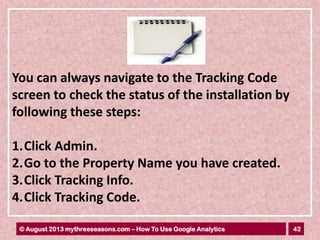 42© August 2013 mythreeseasons.com – How To Use Google Analytics
You can always navigate to the Tracking Code
screen to check the status of the installation by
following these steps:
1.Click Admin.
2.Go to the Property Name you have created.
3.Click Tracking Info.
4.Click Tracking Code.
 