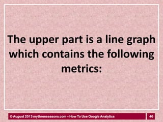 46© August 2013 mythreeseasons.com – How To Use Google Analytics
The upper part is a line graph
which contains the following
metrics:
 