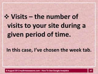 47© August 2013 mythreeseasons.com – How To Use Google Analytics
 Visits – the number of
visits to your site during a
given period of time.
In this case, I’ve chosen the week tab.
 
