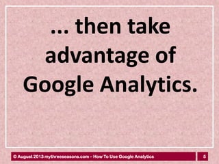 5© August 2013 mythreeseasons.com – How To Use Google Analytics
... then take
advantage of
Google Analytics.
 