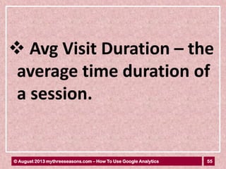 55© August 2013 mythreeseasons.com – How To Use Google Analytics
 Avg Visit Duration – the
average time duration of
a session.
 