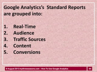 64© August 2013 mythreeseasons.com – How To Use Google Analytics
Google Analytics’s Standard Reports
are grouped into:
1. Real-Time
2. Audience
3. Traffic Sources
4. Content
5. Conversions
 