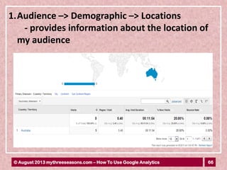 66© August 2013 mythreeseasons.com – How To Use Google Analytics
1.Audience –> Demographic –> Locations
- provides information about the location of
my audience
 