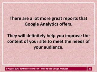 69© August 2013 mythreeseasons.com – How To Use Google Analytics
There are a lot more great reports that
Google Analytics offers.
They will definitely help you improve the
content of your site to meet the needs of
your audience.
 