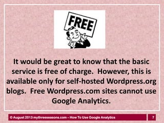 7© August 2013 mythreeseasons.com – How To Use Google Analytics
It would be great to know that the basic
service is free of charge. However, this is
available only for self-hosted Wordpress.org
blogs. Free Wordpress.com sites cannot use
Google Analytics.
 