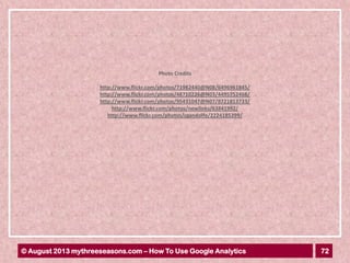 72© August 2013 mythreeseasons.com – How To Use Google Analytics
http://www.flickr.com/photos/71982440@N08/6496961845/
http://www.flickr.com/photos/48710226@N03/4495752468/
http://www.flickr.com/photos/95431047@N07/8721813733/
http://www.flickr.com/photos/newlinks/63841992/
http://www.flickr.com/photos/cgandolfo/2224185399/
Photo Credits
 