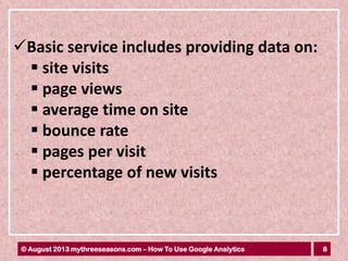 8© August 2013 mythreeseasons.com – How To Use Google Analytics
Basic service includes providing data on:
 site visits
 page views
 average time on site
 bounce rate
 pages per visit
 percentage of new visits
 