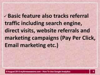 9© August 2013 mythreeseasons.com – How To Use Google Analytics
 Basic feature also tracks referral
traffic including search engine,
direct visits, website referrals and
marketing campaigns (Pay Per Click,
Email marketing etc.)
 