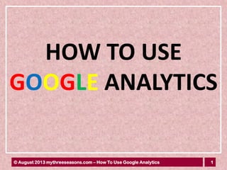 1© August 2013 mythreeseasons.com – How To Use Google Analytics
HOW TO USE
GOOGLE ANALYTICS
 