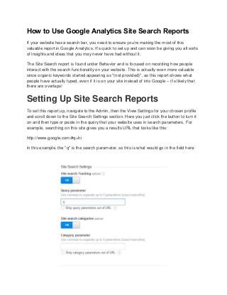 How to Use Google Analytics Site Search Reports
If your website has a search bar, you need to ensure you’re making the most of this
valuable report in Google Analytics. It’s quick to set up and can soon be giving you all sorts
of insights and ideas that you may never have had without it.
The Site Search report is found under Behavior and is focused on recording how people
interact with the search functionality on your website. This is actually even more valuable
since organic keywords started appearing as "(not provided)", as this report shows what
people have actually typed, even if it is on your site instead of into Google – it’s likely that
there are overlaps!
Setting Up Site Search Reports
To set this report up, navigate to the Admin, then the View Settings for your chosen profile
and scroll down to the Site Search Settings section. Here you just click the button to turn it
on and then type or paste in the query that your website uses in search parameters. For
example, searching on this site gives you a results URL that looks like this:
http://www.google.com/#q=hi
In this example, the "q" is the search parameter, so this is what would go in the field here:
 
