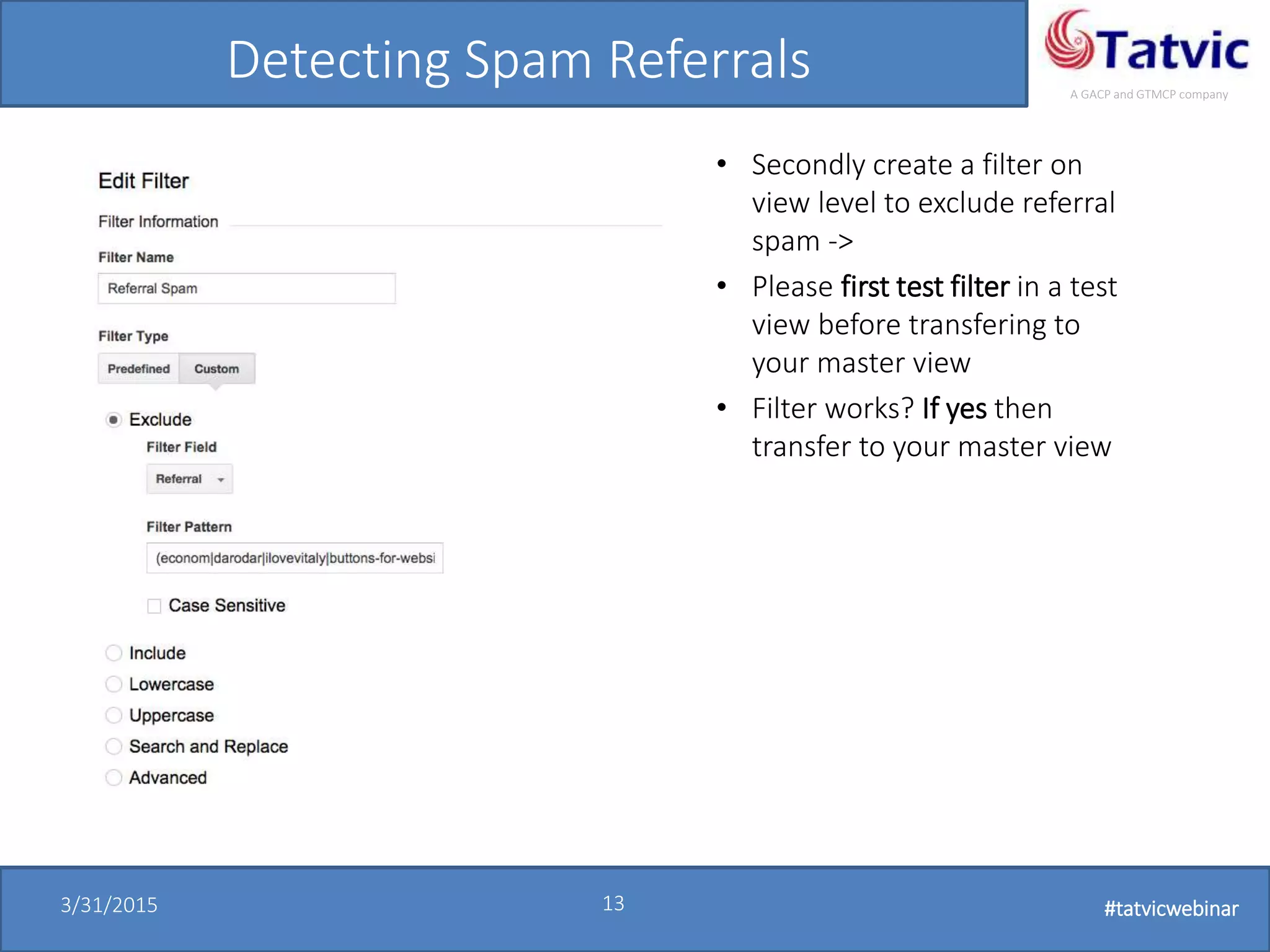 #tatvicwebinar
A GACP and GTMCP company
3/31/2015 13 #tatvicwebinar
Detecting Spam Referrals
• Secondly create a filter on
view level to exclude referral
spam ->
• Please first test filter in a test
view before transfering to
your master view
• Filter works? If yes then
transfer to your master view
 
