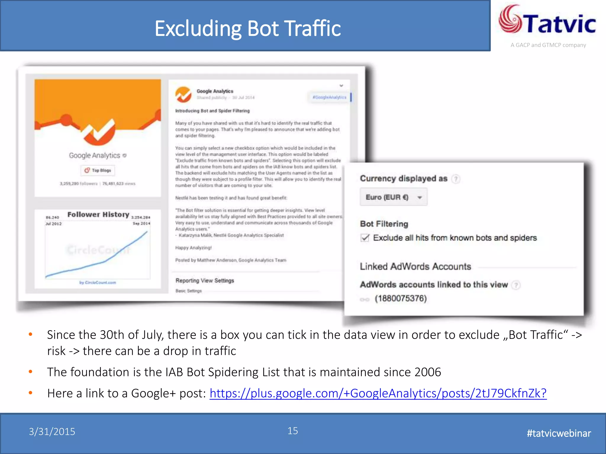 #tatvicwebinar
A GACP and GTMCP company
3/31/2015 15 #tatvicwebinar
Excluding Bot Traffic
• Since the 30th of July, there is a box you can tick in the data view in order to exclude „Bot Traffic“ ->
risk -> there can be a drop in traffic
• The foundation is the IAB Bot Spidering List that is maintained since 2006
• Here a link to a Google+ post: https://plus.google.com/+GoogleAnalytics/posts/2tJ79CkfnZk?
 