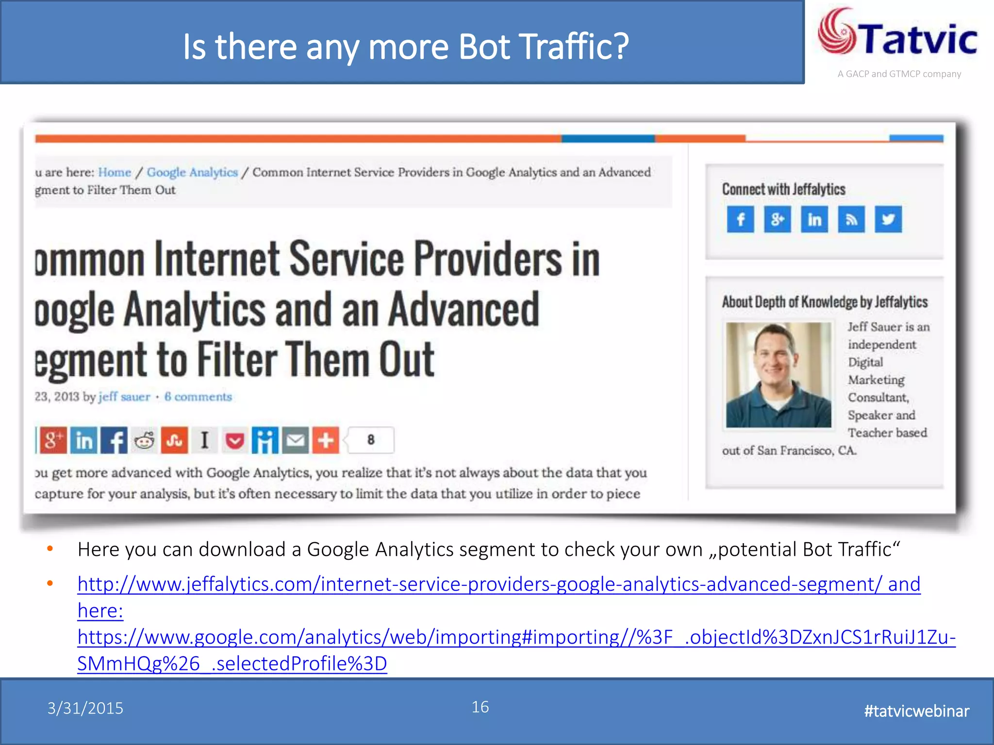 #tatvicwebinar
A GACP and GTMCP company
3/31/2015 16 #tatvicwebinar
Is there any more Bot Traffic?
• Here you can download a Google Analytics segment to check your own „potential Bot Traffic“
• http://www.jeffalytics.com/internet-service-providers-google-analytics-advanced-segment/ and
here:
https://www.google.com/analytics/web/importing#importing//%3F_.objectId%3DZxnJCS1rRuiJ1Zu-
SMmHQg%26_.selectedProfile%3D
 