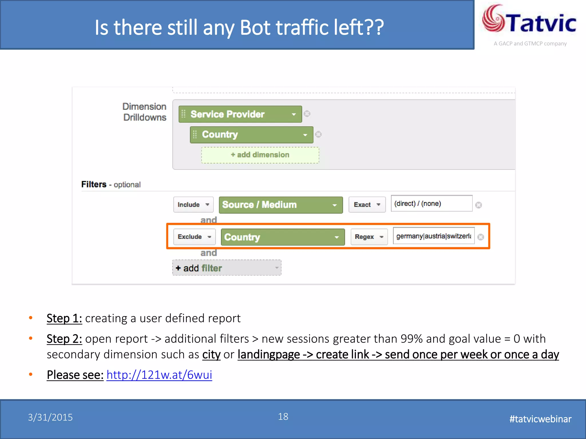 #tatvicwebinar
A GACP and GTMCP company
3/31/2015 18 #tatvicwebinar
Is there still any Bot traffic left??
• Step 1: creating a user defined report
• Step 2: open report -> additional filters > new sessions greater than 99% and goal value = 0 with
secondary dimension such as city or landingpage -> create link -> send once per week or once a day
• Please see: http://121w.at/6wui
 