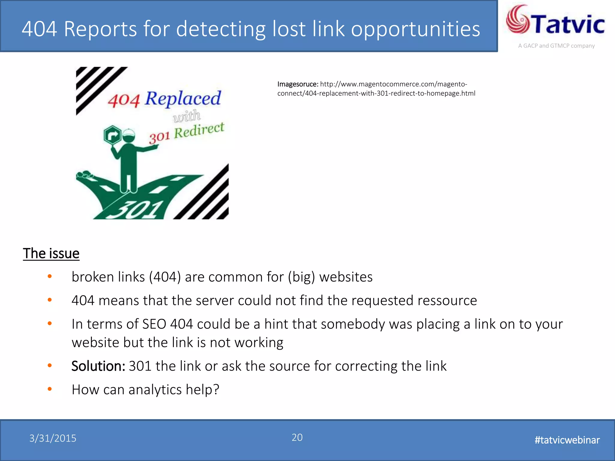 #tatvicwebinar
A GACP and GTMCP company
3/31/2015 20 #tatvicwebinar
404 Reports for detecting lost link opportunities
The issue
• broken links (404) are common for (big) websites
• 404 means that the server could not find the requested ressource
• In terms of SEO 404 could be a hint that somebody was placing a link on to your
website but the link is not working
• Solution: 301 the link or ask the source for correcting the link
• How can analytics help?
Imagesoruce: http://www.magentocommerce.com/magento-
connect/404-replacement-with-301-redirect-to-homepage.html
 