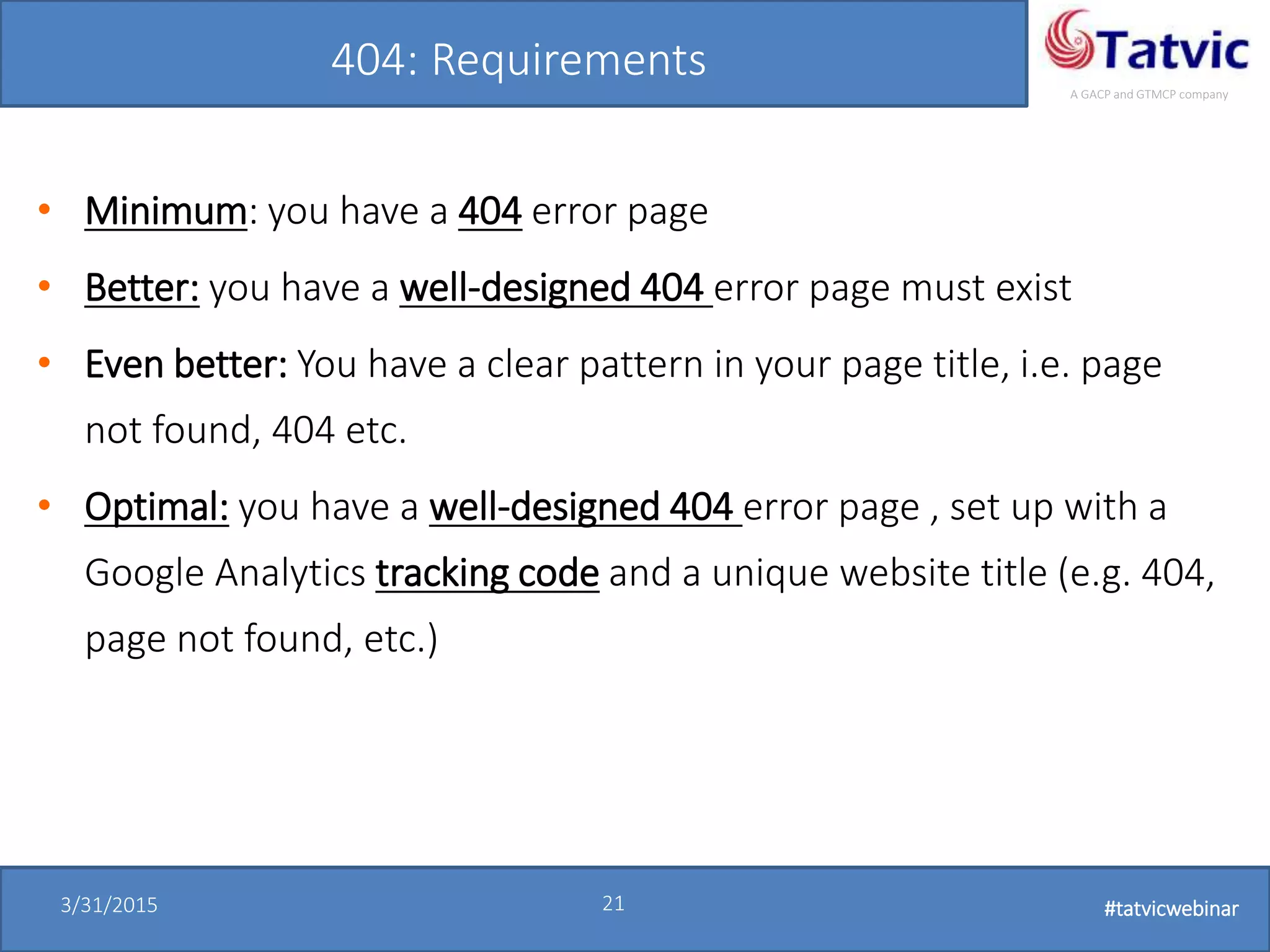 #tatvicwebinar
A GACP and GTMCP company
3/31/2015 21 #tatvicwebinar
404: Requirements
• Minimum: you have a 404 error page
• Better: you have a well-designed 404 error page must exist
• Even better: You have a clear pattern in your page title, i.e. page
not found, 404 etc.
• Optimal: you have a well-designed 404 error page , set up with a
Google Analytics tracking code and a unique website title (e.g. 404,
page not found, etc.)
 
