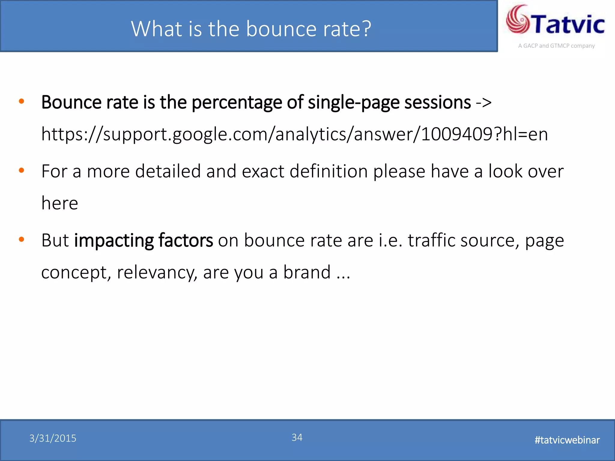 #tatvicwebinar
A GACP and GTMCP company
3/31/2015 34 #tatvicwebinar
What is the bounce rate?
• Bounce rate is the percentage of single-page sessions ->
https://support.google.com/analytics/answer/1009409?hl=en
• For a more detailed and exact definition please have a look over
here
• But impacting factors on bounce rate are i.e. traffic source, page
concept, relevancy, are you a brand ...
 