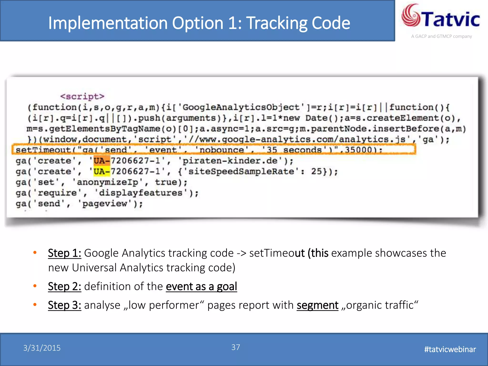 #tatvicwebinar
A GACP and GTMCP company
3/31/2015 37 #tatvicwebinar
Implementation Option 1: Tracking Code
• Step 1: Google Analytics tracking code -> setTimeout (this example showcases the
new Universal Analytics tracking code)
• Step 2: definition of the event as a goal
• Step 3: analyse „low performer“ pages report with segment „organic traffic“
 