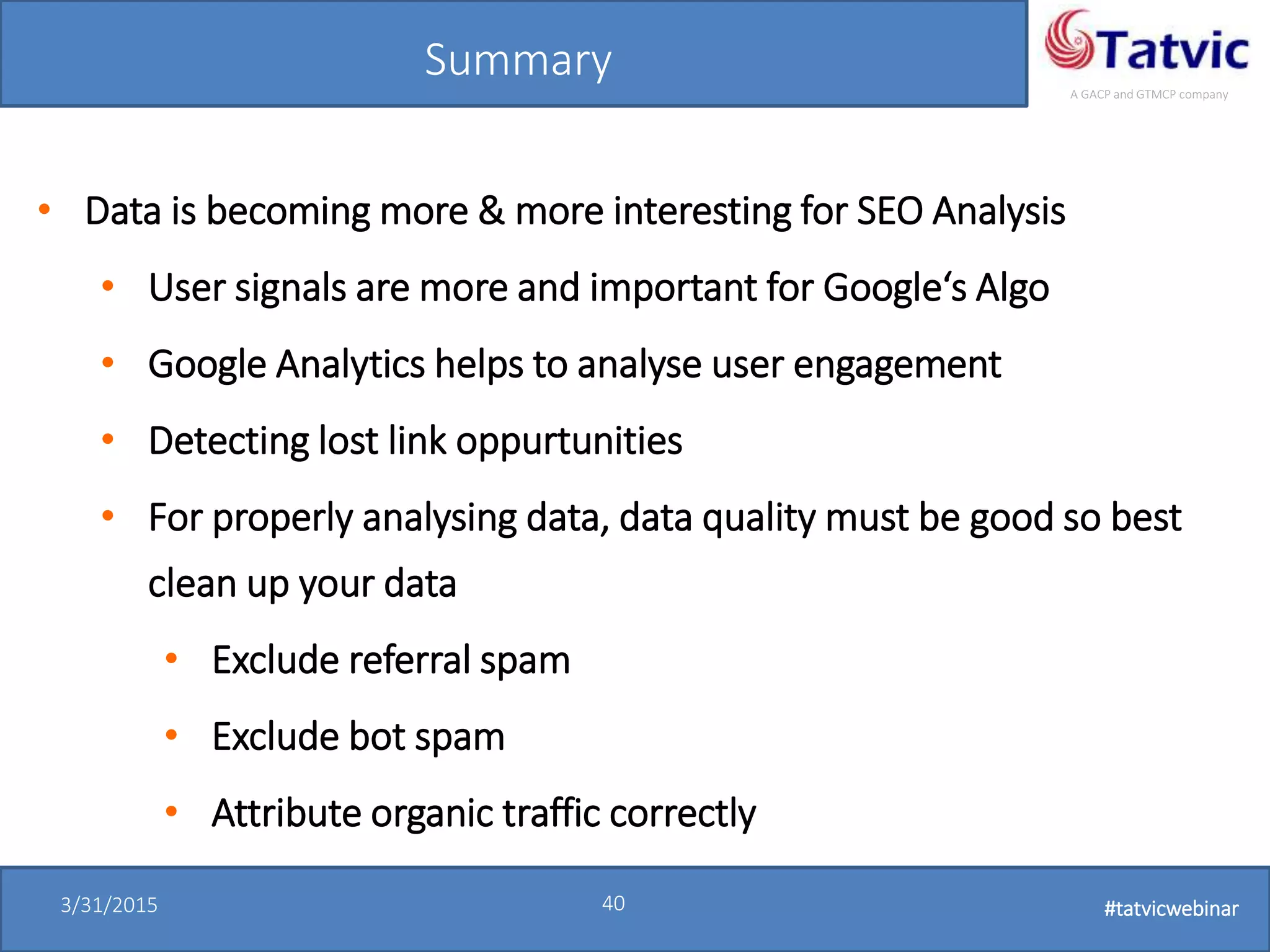 #tatvicwebinar
A GACP and GTMCP company
3/31/2015 40 #tatvicwebinar
Summary
• Data is becoming more & more interesting for SEO Analysis
• User signals are more and important for Google‘s Algo
• Google Analytics helps to analyse user engagement
• Detecting lost link oppurtunities
• For properly analysing data, data quality must be good so best
clean up your data
• Exclude referral spam
• Exclude bot spam
• Attribute organic traffic correctly
 