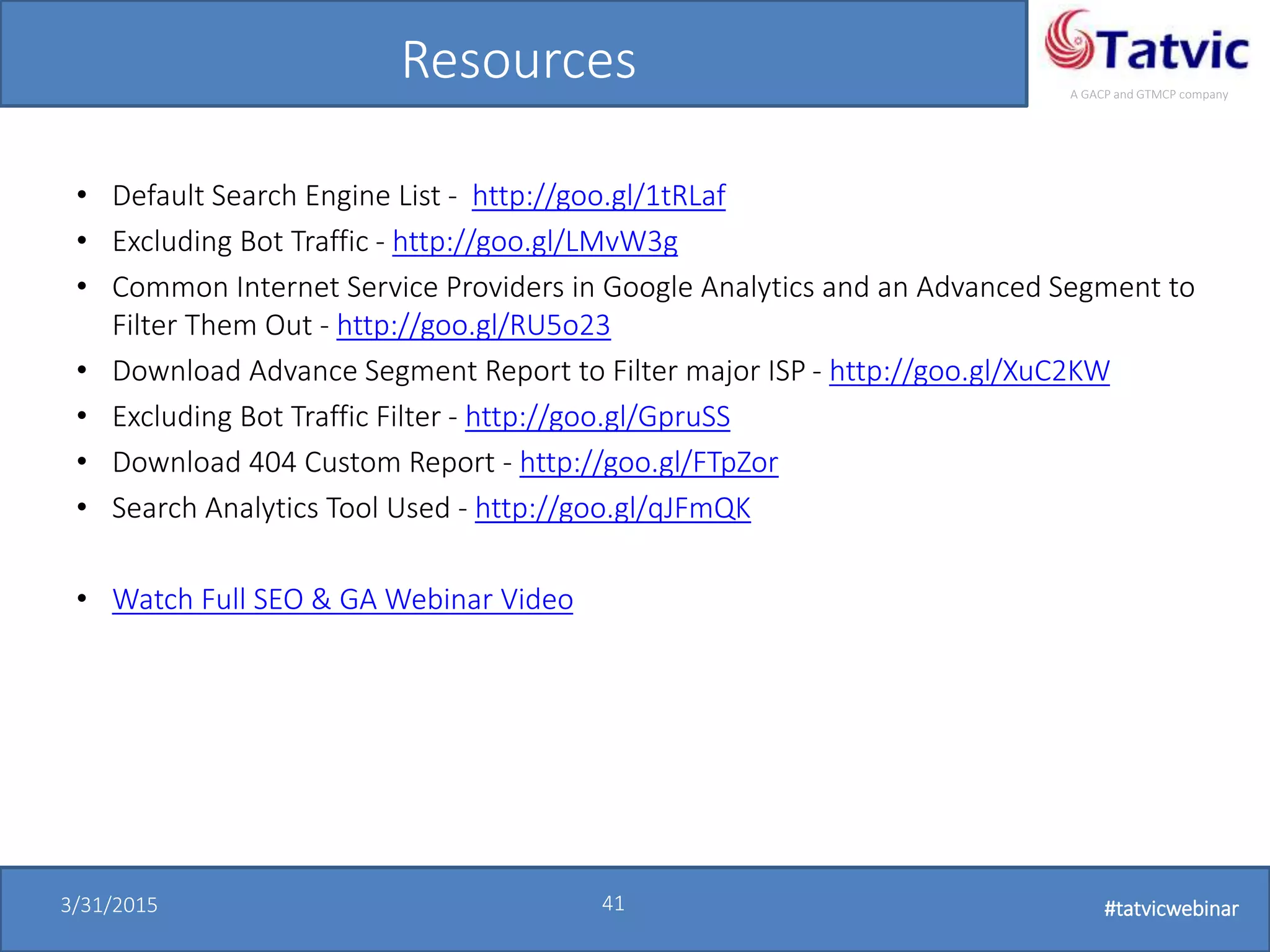 #tatvicwebinar
A GACP and GTMCP company
3/31/2015 41 #tatvicwebinar
Resources
• Default Search Engine List - http://goo.gl/1tRLaf
• Excluding Bot Traffic - http://goo.gl/LMvW3g
• Common Internet Service Providers in Google Analytics and an Advanced Segment to
Filter Them Out - http://goo.gl/RU5o23
• Download Advance Segment Report to Filter major ISP - http://goo.gl/XuC2KW
• Excluding Bot Traffic Filter - http://goo.gl/GpruSS
• Download 404 Custom Report - http://goo.gl/FTpZor
• Search Analytics Tool Used - http://goo.gl/qJFmQK
• Watch Full SEO & GA Webinar Video
 