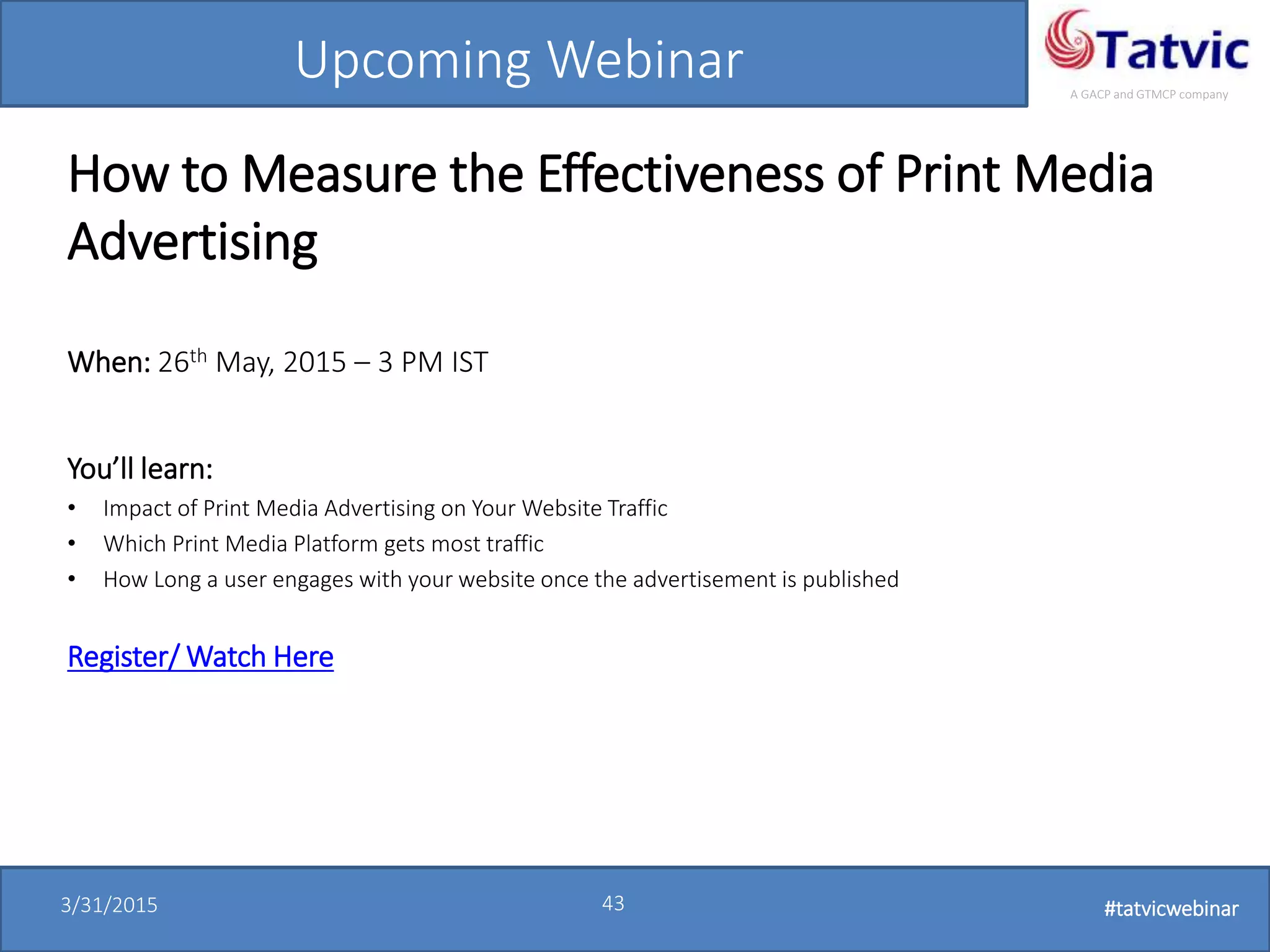 #tatvicwebinar
A GACP and GTMCP company
3/31/2015 43 #tatvicwebinar
Upcoming Webinar
How to Measure the Effectiveness of Print Media
Advertising
When: 26th May, 2015 – 3 PM IST
You’ll learn:
• Impact of Print Media Advertising on Your Website Traffic
• Which Print Media Platform gets most traffic
• How Long a user engages with your website once the advertisement is published
Register/ Watch Here
 