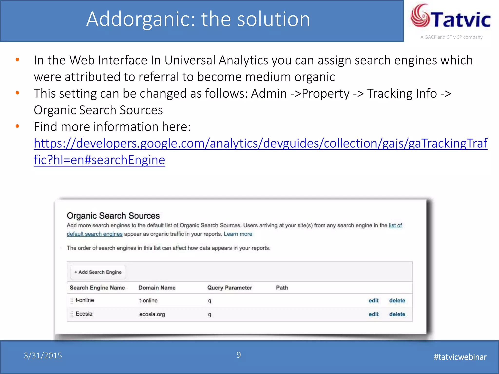 #tatvicwebinar
A GACP and GTMCP company
3/31/2015 9 #tatvicwebinar
Addorganic: the solution
• In the Web Interface In Universal Analytics you can assign search engines which
were attributed to referral to become medium organic
• This setting can be changed as follows: Admin ->Property -> Tracking Info ->
Organic Search Sources
• Find more information here:
https://developers.google.com/analytics/devguides/collection/gajs/gaTrackingTraf
fic?hl=en#searchEngine
 