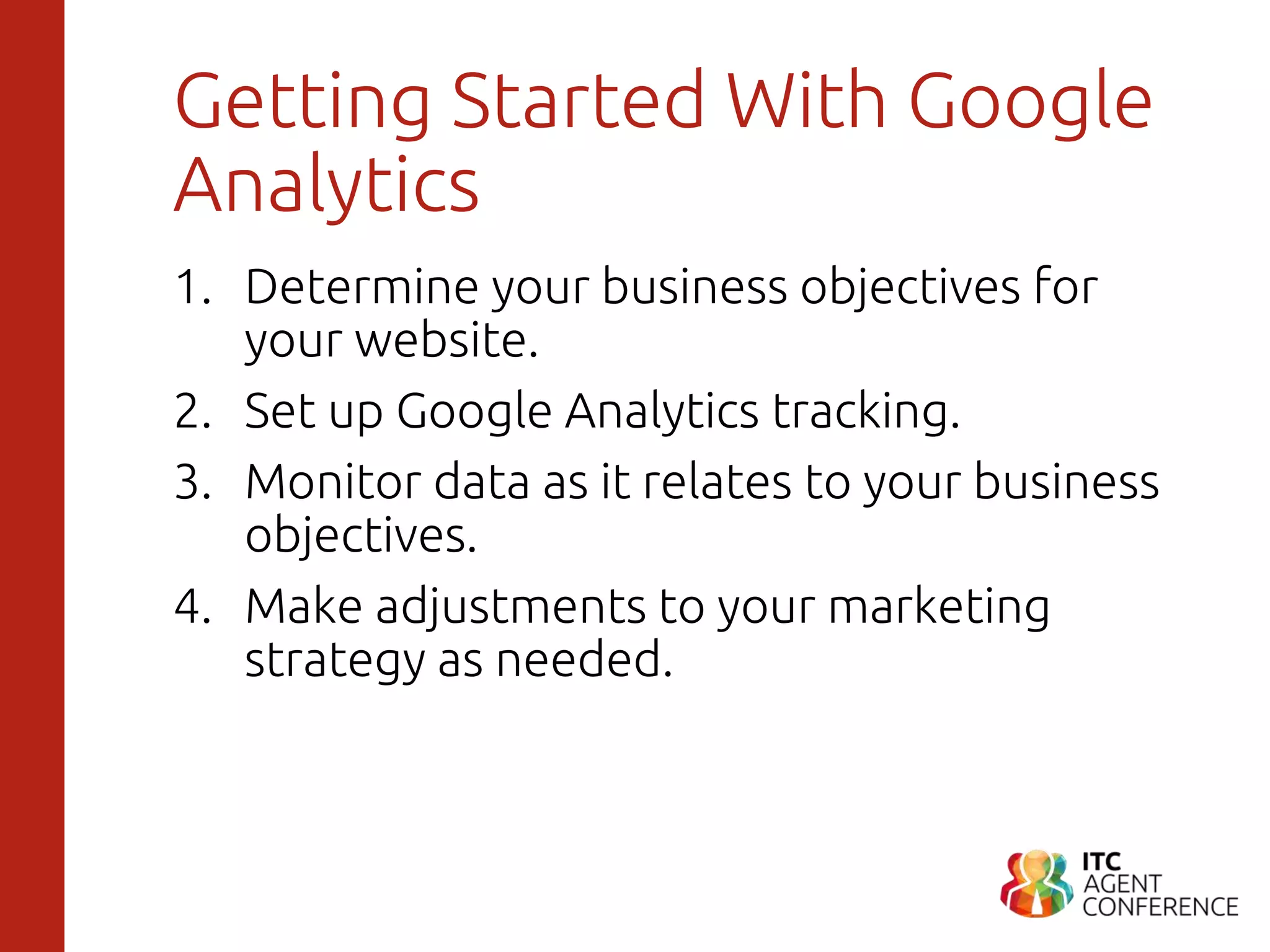 Getting Started With Google
Analytics
1. Determine your business objectives for
your website.
2. Set up Google Analytics tracking.
3. Monitor data as it relates to your business
objectives.
4. Make adjustments to your marketing
strategy as needed.
 