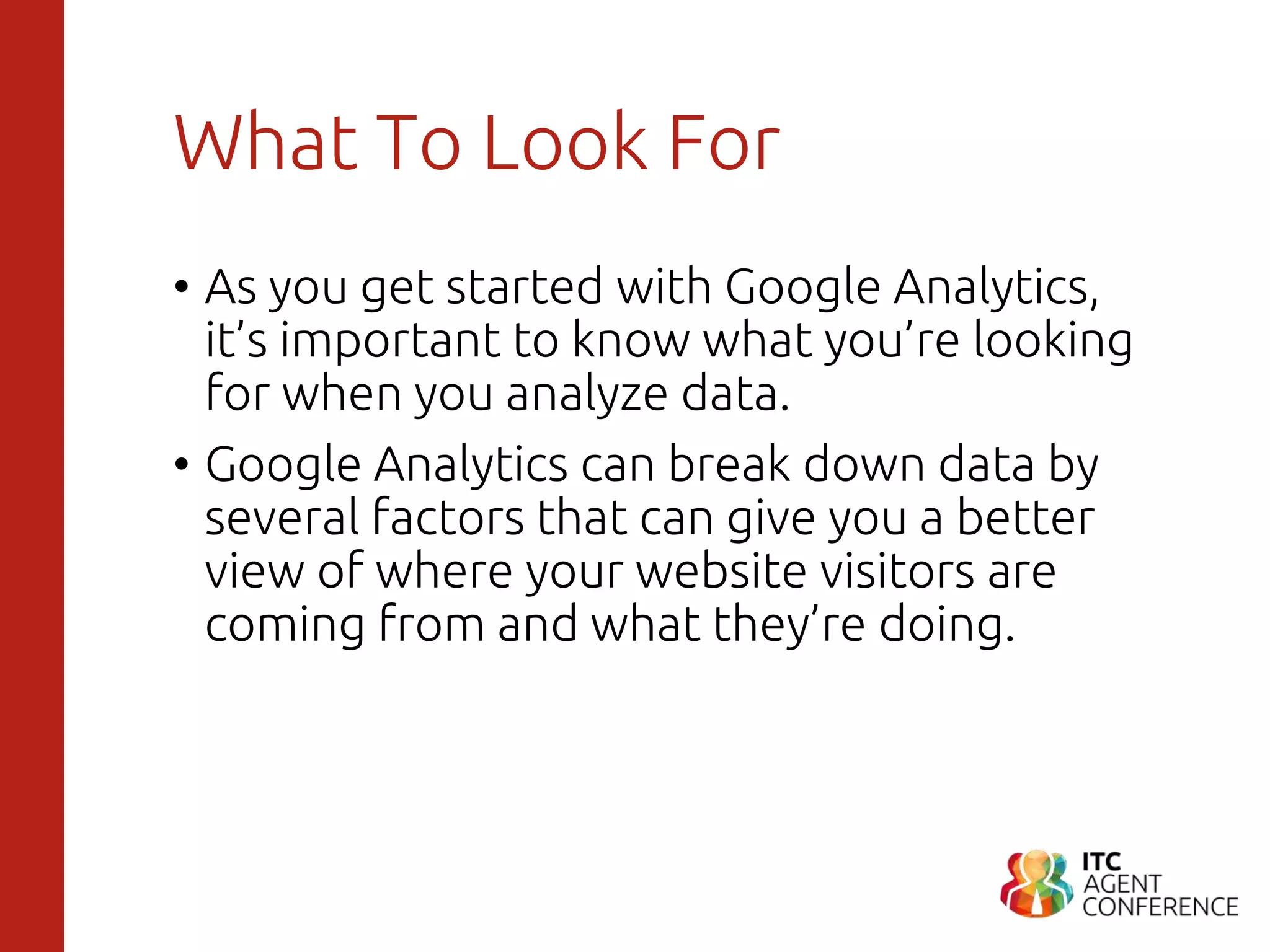 What To Look For
• As you get started with Google Analytics,
it’s important to know what you’re looking
for when you analyze data.
• Google Analytics can break down data by
several factors that can give you a better
view of where your website visitors are
coming from and what they’re doing.
 