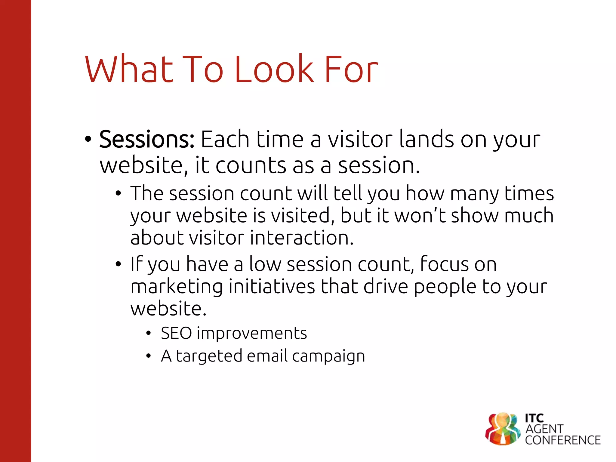 What To Look For
• Sessions: Each time a visitor lands on your
website, it counts as a session.
• The session count will tell you how many times
your website is visited, but it won’t show much
about visitor interaction.
• If you have a low session count, focus on
marketing initiatives that drive people to your
website.
• SEO improvements
• A targeted email campaign
 