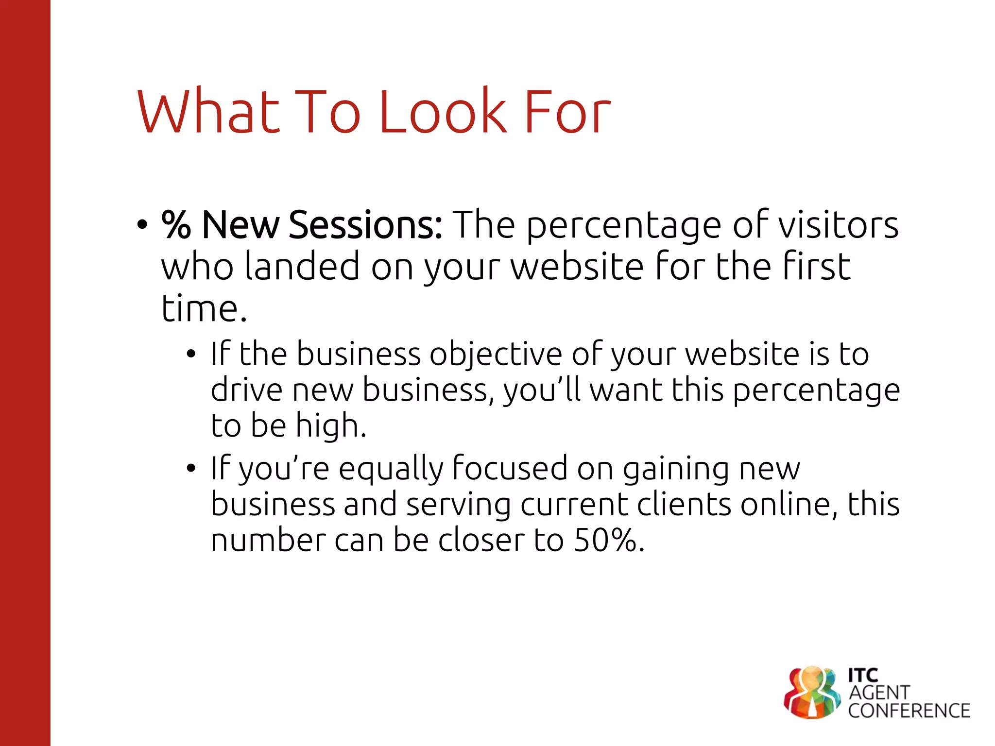 What To Look For
• % New Sessions: The percentage of visitors
who landed on your website for the first
time.
• If the business objective of your website is to
drive new business, you’ll want this percentage
to be high.
• If you’re equally focused on gaining new
business and serving current clients online, this
number can be closer to 50%.
 